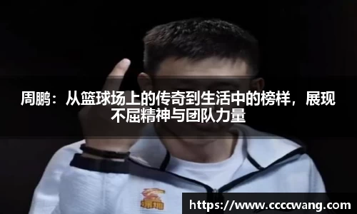 周鹏：从篮球场上的传奇到生活中的榜样，展现不屈精神与团队力量